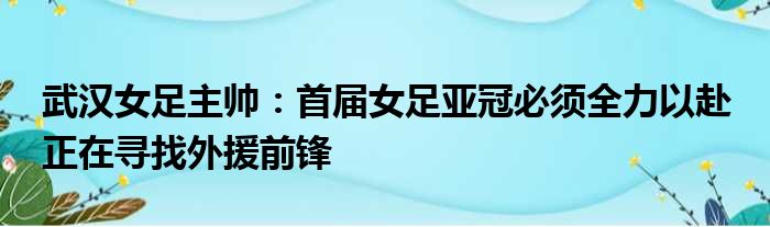 武汉女足主帅：首届女足亚冠必须全力以赴 正在寻找外援前锋
