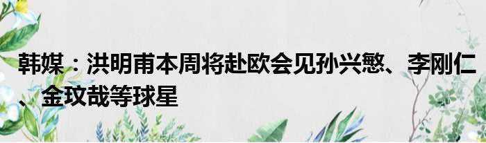 韩媒：洪明甫本周将赴欧会见孙兴慜、李刚仁、金玟哉等球星
