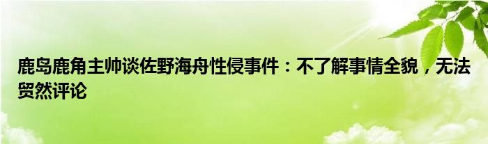 鹿岛鹿角主帅谈佐野海舟性侵事件：不了解事情全貌，无法贸然评论