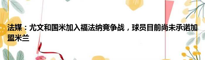 法媒：尤文和国米加入福法纳竞争战，球员目前尚未承诺加盟米兰