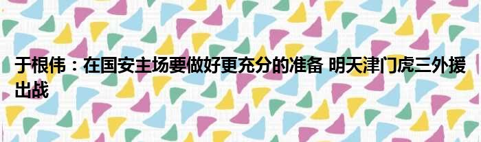 于根伟：在国安主场要做好更充分的准备 明天津门虎三外援出战