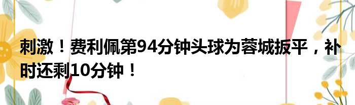 刺激！费利佩第94分钟头球为蓉城扳平，补时还剩10分钟！