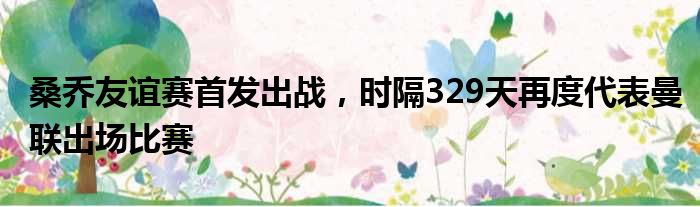 桑乔友谊赛首发出战，时隔329天再度代表曼联出场比赛