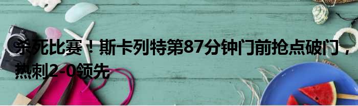 杀死比赛！斯卡列特第87分钟门前抢点破门，热刺2-0领先