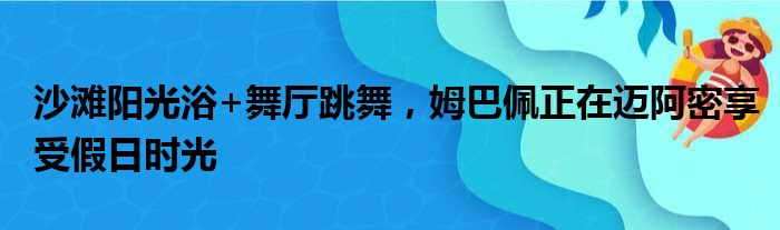 沙滩阳光浴+舞厅跳舞，姆巴佩正在迈阿密享受假日时光