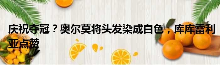 庆祝夺冠？奥尔莫将头发染成白色，库库雷利亚点赞