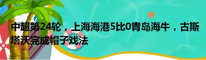 中超第24轮，上海海港5比0青岛海牛，古斯塔沃完成帽子戏法
