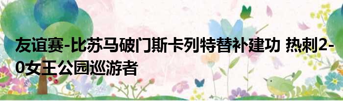 友谊赛-比苏马破门斯卡列特替补建功 热刺2-0女王公园巡游者