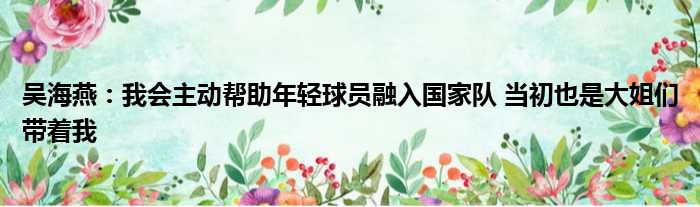吴海燕：我会主动帮助年轻球员融入国家队 当初也是大姐们带着我