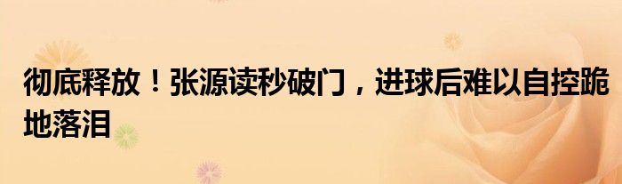 彻底释放！张源读秒破门，进球后难以自控跪地落泪