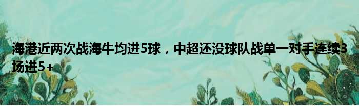 海港近两次战海牛均进5球，中超还没球队战单一对手连续3场进5+