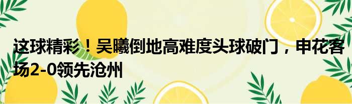 这球精彩！吴曦倒地高难度头球破门，申花客场2-0领先沧州