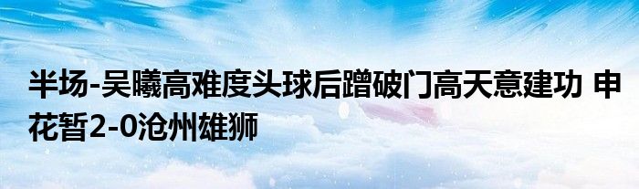 半场-吴曦高难度头球后蹭破门高天意建功 申花暂2-0沧州雄狮