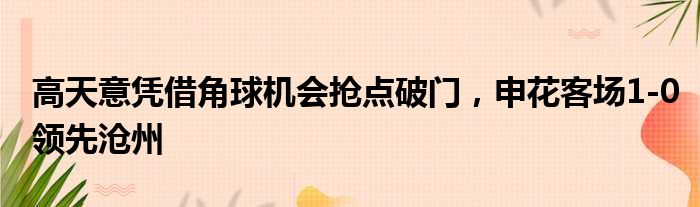 高天意凭借角球机会抢点破门，申花客场1-0领先沧州