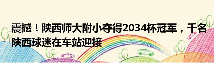 震撼！陕西师大附小夺得2034杯冠军，千名陕西球迷在车站迎接