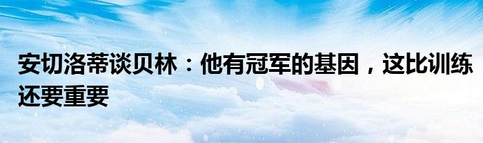 安切洛蒂谈贝林：他有冠军的基因，这比训练还要重要