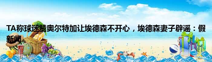 TA称球迷赞奥尔特加让埃德森不开心，埃德森妻子辟谣：假新闻