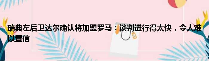 瑞典左后卫达尔确认将加盟罗马：谈判进行得太快，令人难以置信