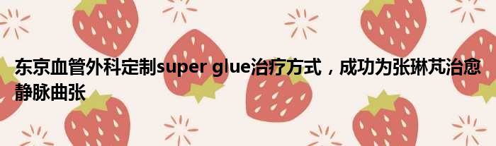 东京血管外科定制super glue治疗方式，成功为张琳芃治愈静脉曲张