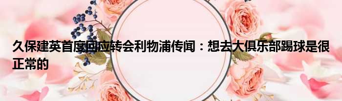 久保建英首度回应转会利物浦传闻：想去大俱乐部踢球是很正常的