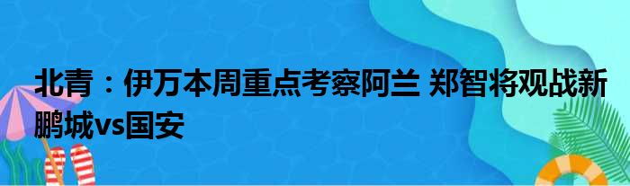 北青：伊万本周重点考察阿兰 郑智将观战新鹏城vs国安