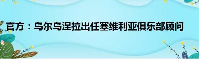 官方：乌尔乌涅拉出任塞维利亚俱乐部顾问