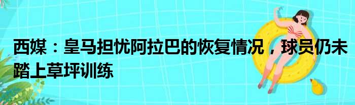 西媒：皇马担忧阿拉巴的恢复情况，球员仍未踏上草坪训练