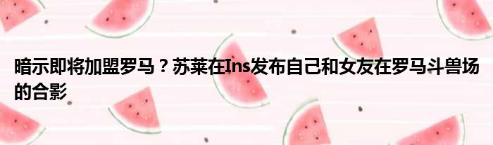 暗示即将加盟罗马？苏莱在Ins发布自己和女友在罗马斗兽场的合影
