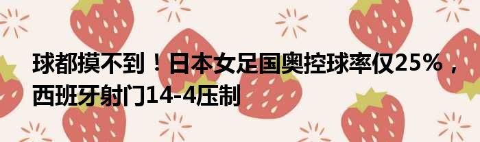 球都摸不到！日本女足国奥控球率仅25%，西班牙射门14-4压制