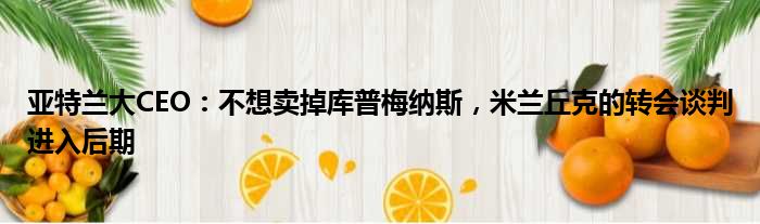 亚特兰大CEO：不想卖掉库普梅纳斯，米兰丘克的转会谈判进入后期