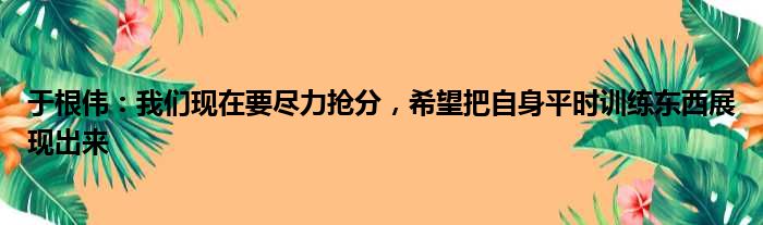 于根伟：我们现在要尽力抢分，希望把自身平时训练东西展现出来