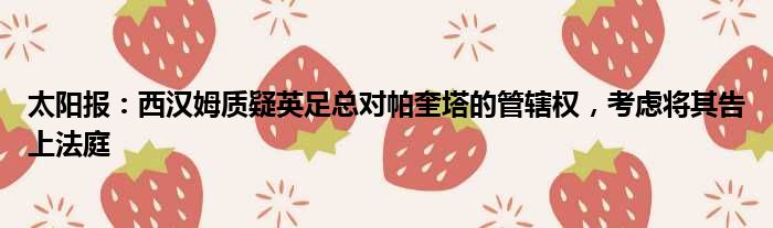 太阳报：西汉姆质疑英足总对帕奎塔的管辖权，考虑将其告上法庭