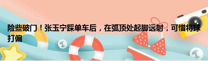 险些破门！张玉宁踩单车后，在弧顶处起脚远射，可惜将球打偏