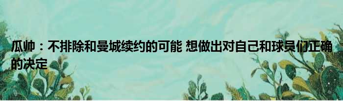 瓜帅：不排除和曼城续约的可能 想做出对自己和球员们正确的决定