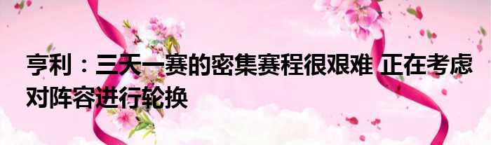 亨利：三天一赛的密集赛程很艰难 正在考虑对阵容进行轮换