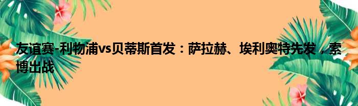 友谊赛-利物浦vs贝蒂斯首发：萨拉赫、埃利奥特先发，索博出战