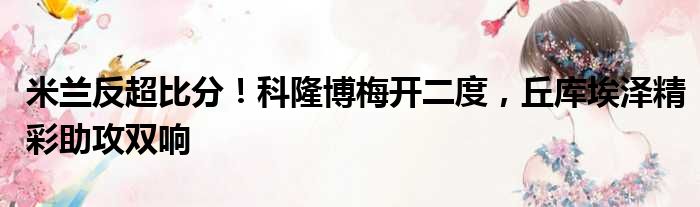 米兰反超比分！科隆博梅开二度，丘库埃泽精彩助攻双响