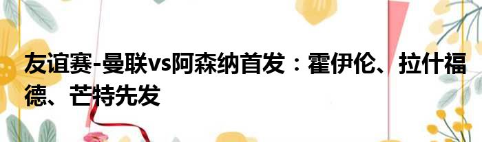 友谊赛-曼联vs阿森纳首发：霍伊伦、拉什福德、芒特先发