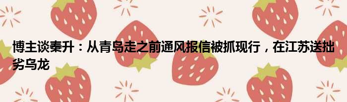 博主谈秦升：从青岛走之前通风报信被抓现行，在江苏送拙劣乌龙