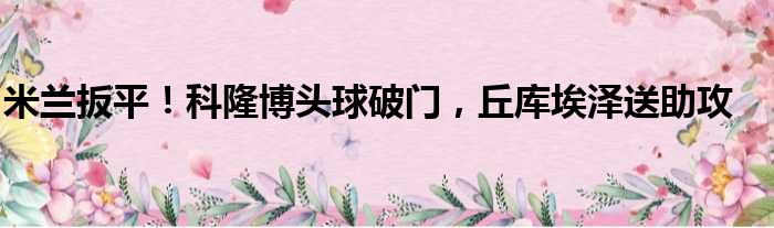米兰扳平！科隆博头球破门，丘库埃泽送助攻