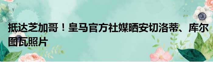 抵达芝加哥！皇马官方社媒晒安切洛蒂、库尔图瓦照片
