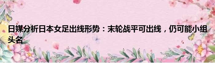 日媒分析日本女足出线形势：末轮战平可出线，仍可能小组头名