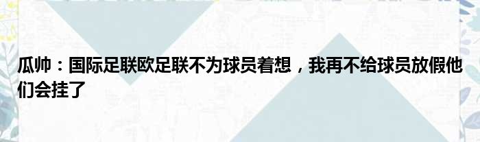 瓜帅：国际足联欧足联不为球员着想，我再不给球员放假他们会挂了