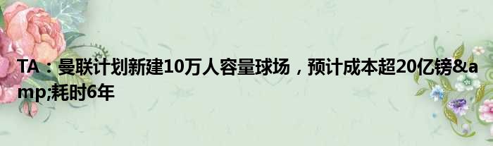 TA：曼联计划新建10万人容量球场，预计成本超20亿镑&耗时6年