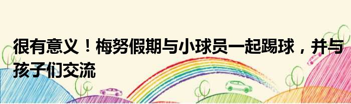 很有意义！梅努假期与小球员一起踢球，并与孩子们交流