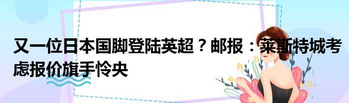 又一位日本国脚登陆英超？邮报：莱斯特城考虑报价旗手怜央