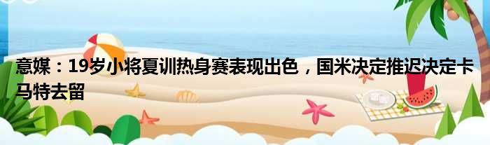 意媒：19岁小将夏训热身赛表现出色，国米决定推迟决定卡马特去留