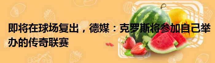即将在球场复出，德媒：克罗斯将参加自己举办的传奇联赛