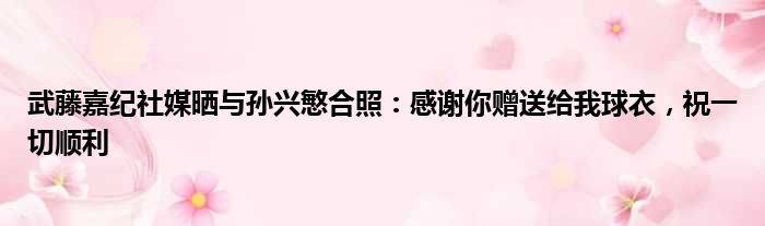 武藤嘉纪社媒晒与孙兴慜合照：感谢你赠送给我球衣，祝一切顺利