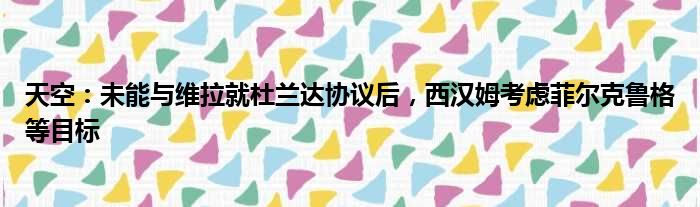 天空：未能与维拉就杜兰达协议后，西汉姆考虑菲尔克鲁格等目标